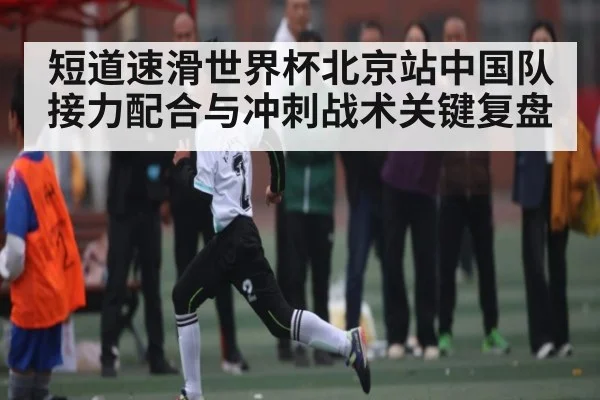 短道速滑世界杯北京站中国队接力配合与冲刺战术关键复盘